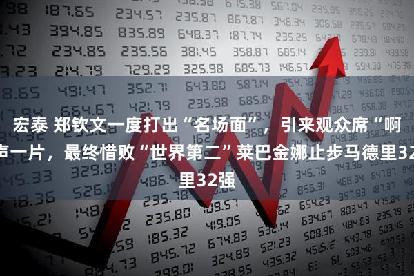 宏泰 郑钦文一度打出“名场面”，引来观众席“啊”声一片，最终惜败“世界第二”莱巴金娜止步马德里32强