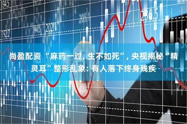 尚盈配资 “麻药一过, 生不如死”, 央视揭秘“精灵耳”整形乱象: 有人落下终身残疾